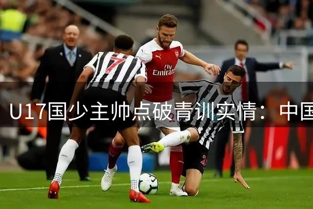 U17国少主帅点破青训实情：中国球员天赋不差，差的是这个